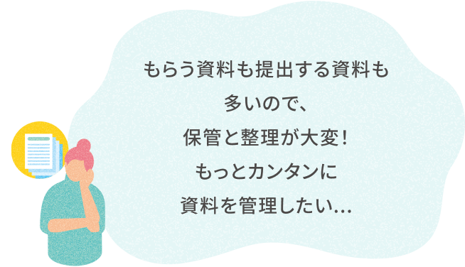 もらう資料も提出する資料も 多いので、 保管と整理が大変！ もっとカンタンに資料を管理したい...
