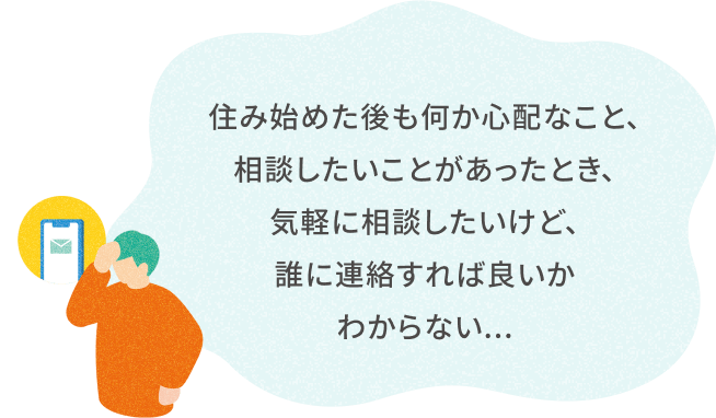 住み始めた後も何か心配なこと、 相談したいことがあったとき、 気軽に相談したいけど、 誰に連絡すれば良いかわからない...