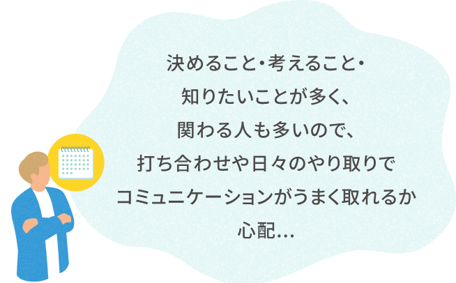 決めること・考えること・ 知りたいことが多く、 関わる人も多いので、 打ち合わせや日々のやり取りで コミュニケーションがうまく取れるか心配...